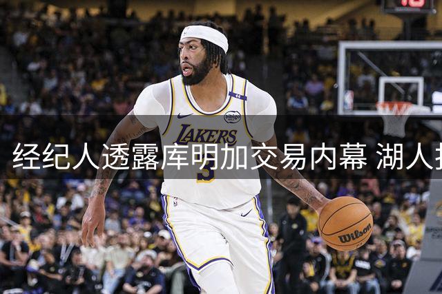经纪人透露库明加交易内幕 湖人报价与规则限制成障碍
