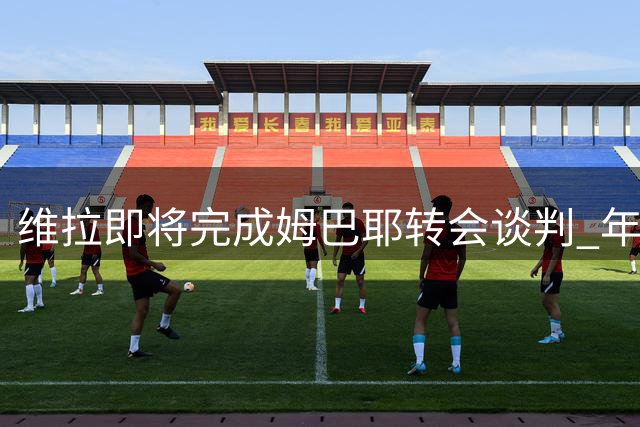 维拉即将完成姆巴耶转会谈判 年轻边锋已点头加盟